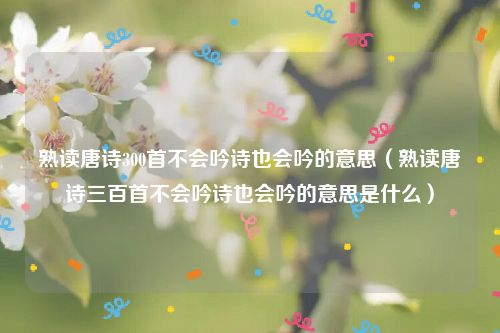 熟读唐诗300首不会吟诗也会吟的意思（熟读唐诗三百首不会吟诗也会吟的意思是什么）