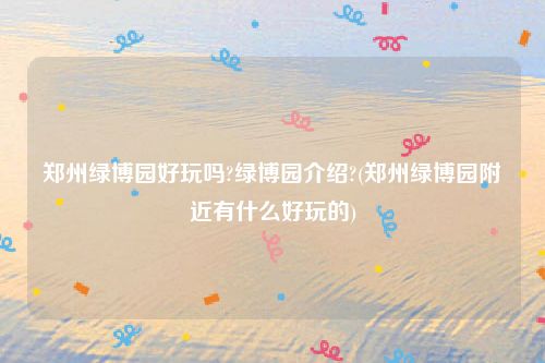 郑州绿博园好玩吗?绿博园介绍?(郑州绿博园附近有什么好玩的)