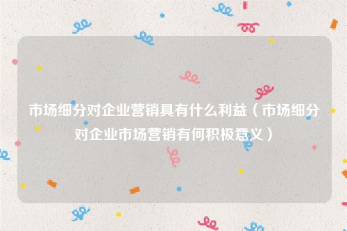 市场细分对企业营销具有什么利益（市场细分对企业市场营销有何积极意义）