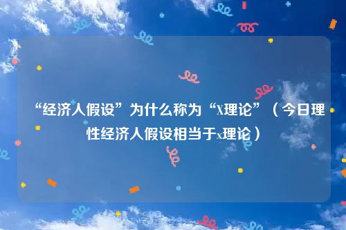 “经济人假设”为什么称为“X理论”（今日理性经济人假设相当于x理论）