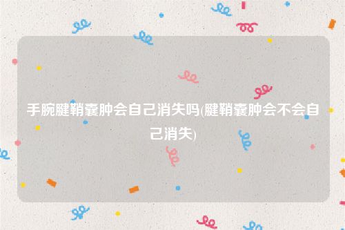 手腕腱鞘囊肿会自己消失吗(腱鞘囊肿会不会自己消失)