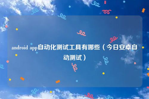 android app自动化测试工具有哪些（今日安卓自动测试）