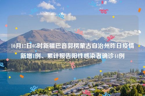 10月17日05时新疆巴音郭楞蒙古自治州昨日疫情新增1例、累计报告阳性感染者确诊44例