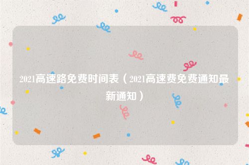 2021高速路免费时间表（2021高速费免费通知最新通知）