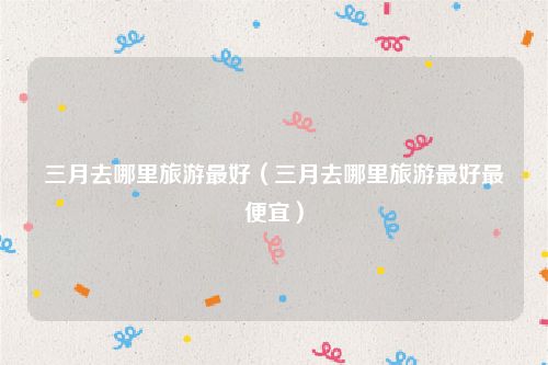 三月去哪里旅游最好（三月去哪里旅游最好最便宜）