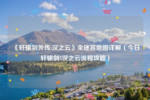 《轩辕剑外传:汉之云》全迷宫地图详解（今日轩辕剑5汉之云流程攻略）