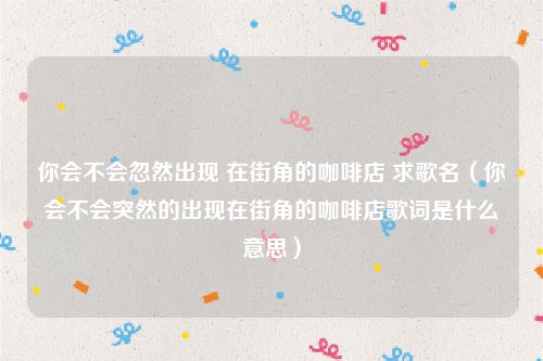 你会不会忽然出现 在街角的咖啡店 求歌名（你会不会突然的出现在街角的咖啡店歌词是什么意思）