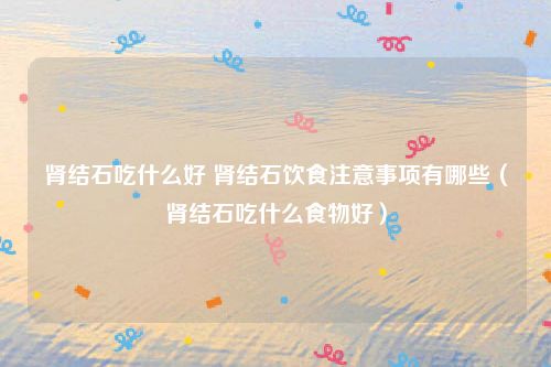 肾结石吃什么好 肾结石饮食注意事项有哪些（肾结石吃什么食物好）