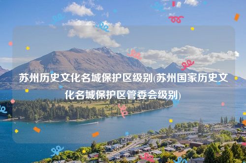 苏州历史文化名城保护区级别(苏州国家历史文化名城保护区管委会级别)