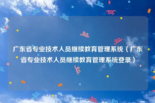 广东省专业技术人员继续教育管理系统（广东省专业技术人员继续教育管理系统登录）