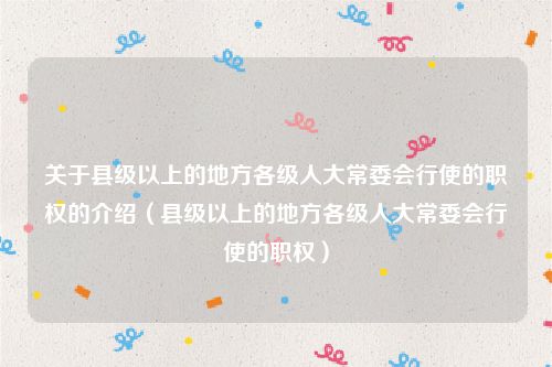 关于县级以上的地方各级人大常委会行使的职权的介绍（县级以上的地方各级人大常委会行使的职权）