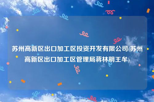 苏州高新区出口加工区投资开发有限公司(苏州高新区出口加工区管理局蒋林明王牟)
