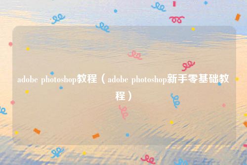 adobe photoshop教程（adobe photoshop新手零基础教程）