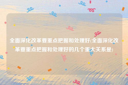 全面深化改革要重点把握和处理好(全面深化改革要重点把握和处理好的几个重大关系是)