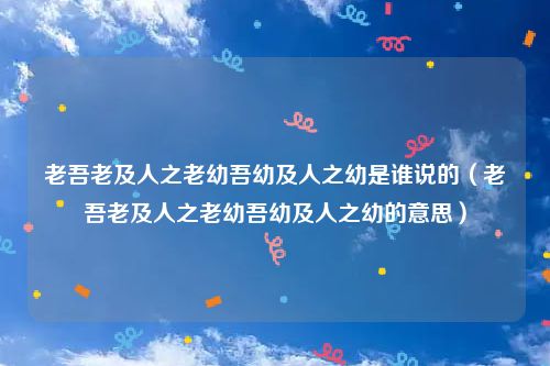 老吾老及人之老幼吾幼及人之幼是谁说的（老吾老及人之老幼吾幼及人之幼的意思）