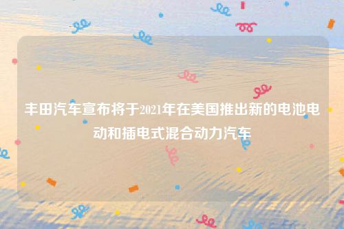 丰田汽车宣布将于2021年在美国推出新的电池电动和插电式混合动力汽车