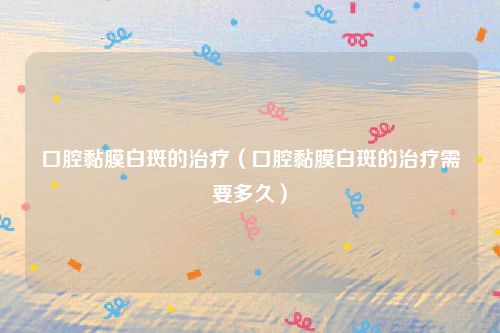 口腔黏膜白斑的治疗（口腔黏膜白斑的治疗需要多久）