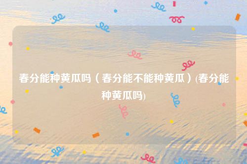 春分能种黄瓜吗（春分能不能种黄瓜）(春分能种黄瓜吗)