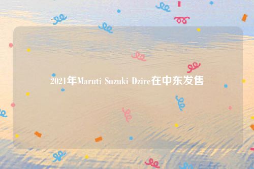 2021年Maruti Suzuki Dzire在中东发售