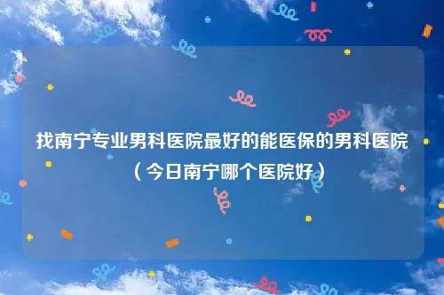 找南宁专业男科医院最好的能医保的男科医院（今日南宁哪个医院好）