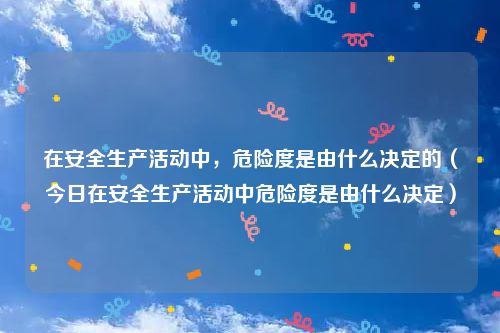 在安全生产活动中，危险度是由什么决定的（今日在安全生产活动中危险度是由什么决定）