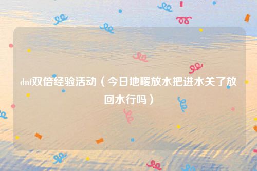 dnf双倍经验活动（今日地暖放水把进水关了放回水行吗）