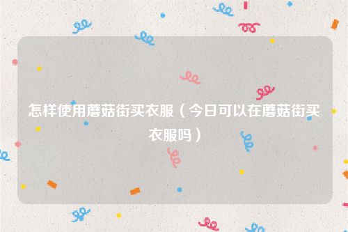 怎样使用蘑菇街买衣服（今日可以在蘑菇街买衣服吗）