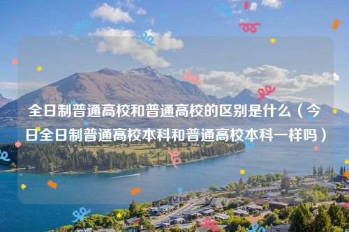 全日制普通高校和普通高校的区别是什么（今日全日制普通高校本科和普通高校本科一样吗）
