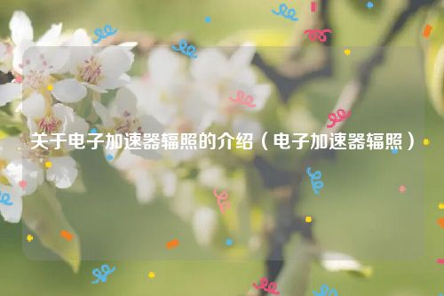 关于电子加速器辐照的介绍（电子加速器辐照）