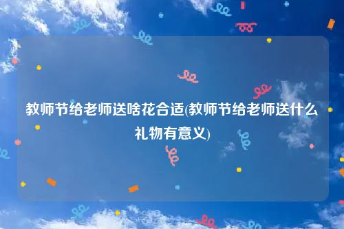 教师节给老师送啥花合适(教师节给老师送什么礼物有意义)