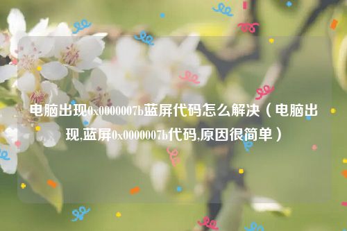电脑出现0x0000007b蓝屏代码怎么解决（电脑出现,蓝屏0x0000007b代码,原因很简单）