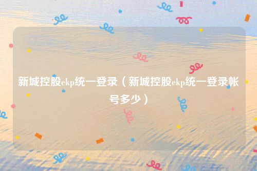 新城控股ekp统一登录（新城控股ekp统一登录帐号多少）