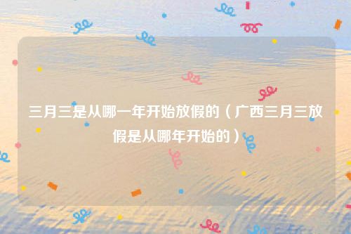 三月三是从哪一年开始放假的（广西三月三放假是从哪年开始的）