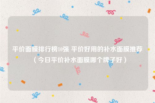 平价面膜排行榜10强 平价好用的补水面膜推荐（今日平价补水面膜哪个牌子好）