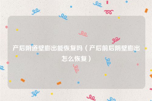 产后阴道壁膨出能恢复吗（产后前后阴壁膨出怎么恢复）