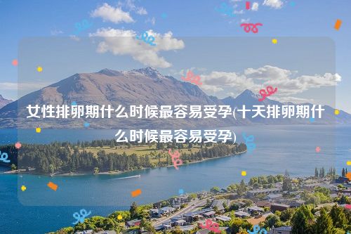 女性排卵期什么时候最容易受孕(十天排卵期什么时候最容易受孕)