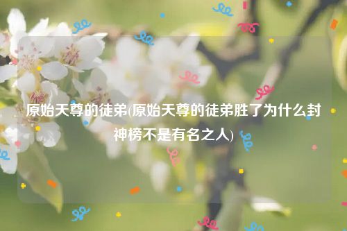 原始天尊的徒弟(原始天尊的徒弟胜了为什么封神榜不是有名之人)