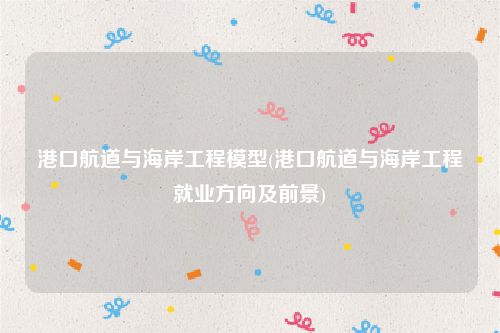 港口航道与海岸工程模型(港口航道与海岸工程就业方向及前景)