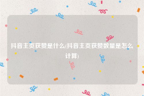 抖音主页获赞是什么(抖音主页获赞数量是怎么计算)
