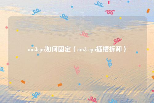 am3cpu如何固定（am3 cpu插槽拆卸）