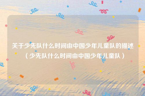 关于少先队什么时间由中国少年儿童队的描述（少先队什么时间由中国少年儿童队）