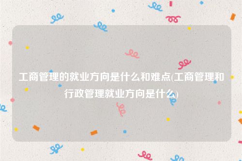 工商管理的就业方向是什么和难点(工商管理和行政管理就业方向是什么)