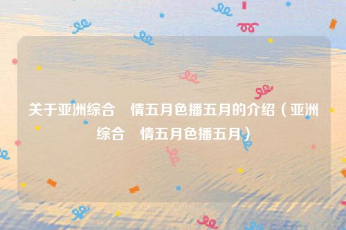 关于亚洲综合憿情五月色播五月的介绍（亚洲综合憿情五月色播五月）