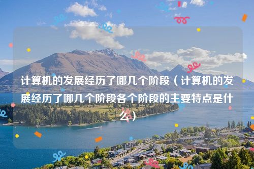 计算机的发展经历了哪几个阶段（计算机的发展经历了哪几个阶段各个阶段的主要特点是什么）