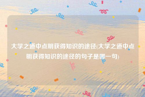 大学之道中点明获得知识的途径(大学之道中点明获得知识的途径的句子是哪一句)