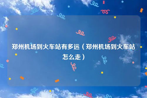 郑州机场到火车站有多远（郑州机场到火车站怎么走）
