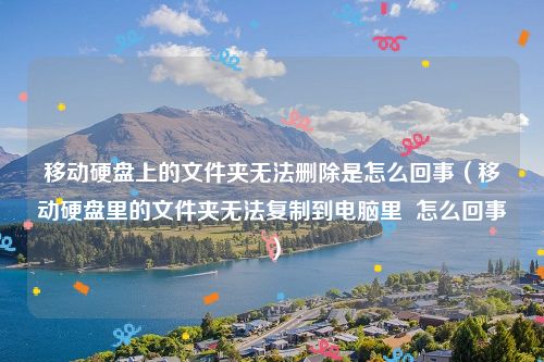 移动硬盘上的文件夹无法删除是怎么回事（移动硬盘里的文件夹无法复制到电脑里  怎么回事）