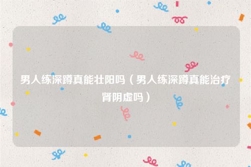 男人练深蹲真能壮阳吗（男人练深蹲真能治疗肾阴虚吗）