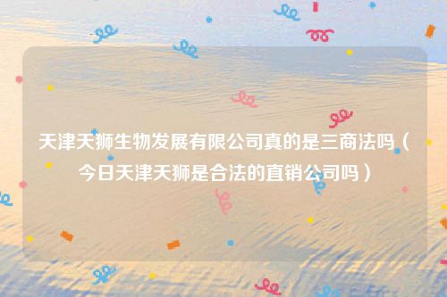 天津天狮生物发展有限公司真的是三商法吗（今日天津天狮是合法的直销公司吗）