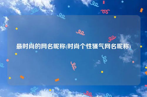 最时尚的网名昵称(时尚个性骚气网名昵称)